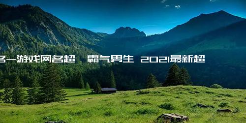 网名-游戏网名超拽霸气男生 2021最新超拽的霸气男生网名